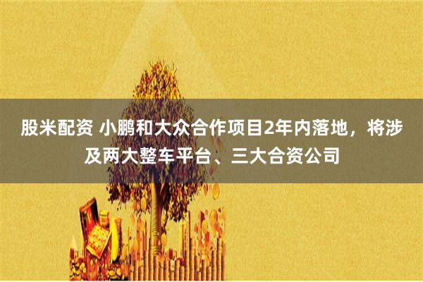 股米配资 小鹏和大众合作项目2年内落地，将涉及两大整车平台、三大合资公司