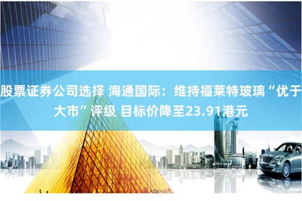 股票证券公司选择 海通国际：维持福莱特玻璃“优于大市”评级 目标价降至23.91港元