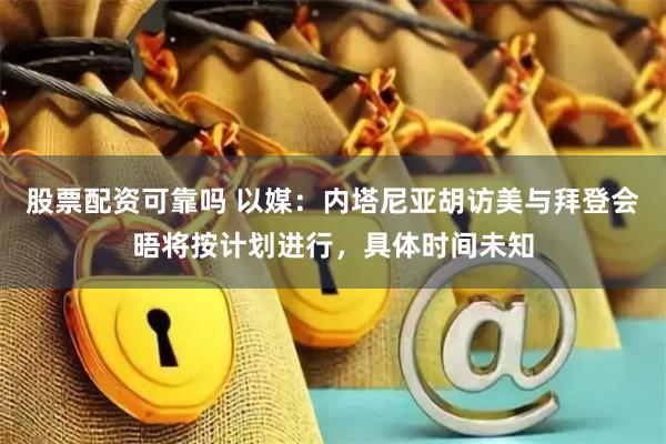 股票配资可靠吗 以媒：内塔尼亚胡访美与拜登会晤将按计划进行，具体时间未知