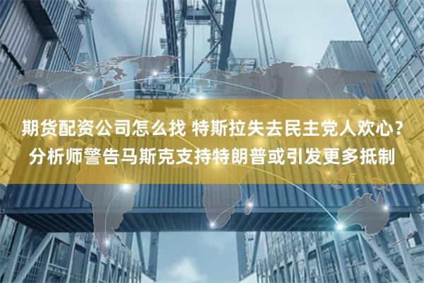 期货配资公司怎么找 特斯拉失去民主党人欢心？分析师警告马斯克支持特朗普或引发更多抵制