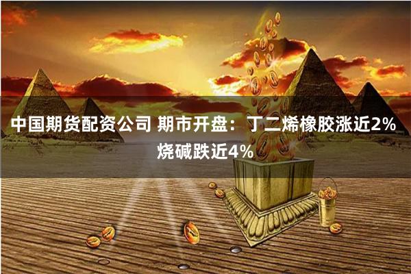 中国期货配资公司 期市开盘：丁二烯橡胶涨近2% 烧碱跌近4%
