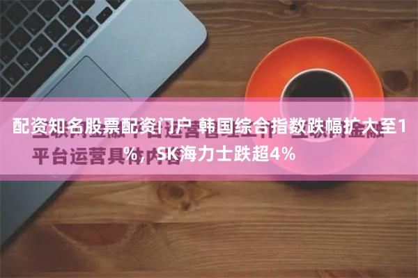 配资知名股票配资门户 韩国综合指数跌幅扩大至1%，SK海力士跌超4%