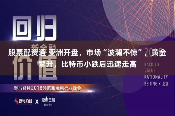 股票配资通 亚洲开盘，市场“波澜不惊”，黄金攀升，比特币小跌后迅速走高
