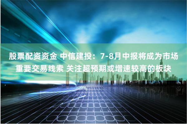 股票配资资金 中信建投：7-8月中报将成为市场重要交易线索 关注超预期或增速较高的板块