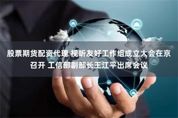 股票期货配资代理 视听友好工作组成立大会在京召开 工信部副部长王江平出席会议
