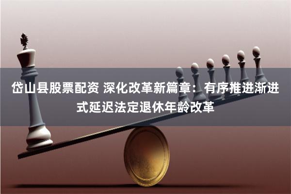 岱山县股票配资 深化改革新篇章：有序推进渐进式延迟法定退休年龄改革