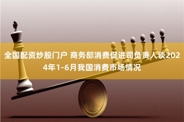 全国配资炒股门户 商务部消费促进司负责人谈2024年1-6月我国消费市场情况