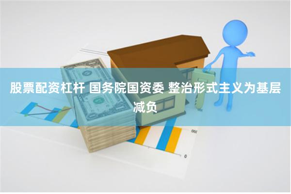 股票配资杠杆 国务院国资委 整治形式主义为基层减负