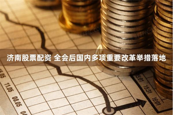 济南股票配资 全会后国内多项重要改革举措落地