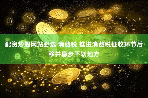 配资炒股网站必选 消费税 推进消费税征收环节后移并稳步下划地方