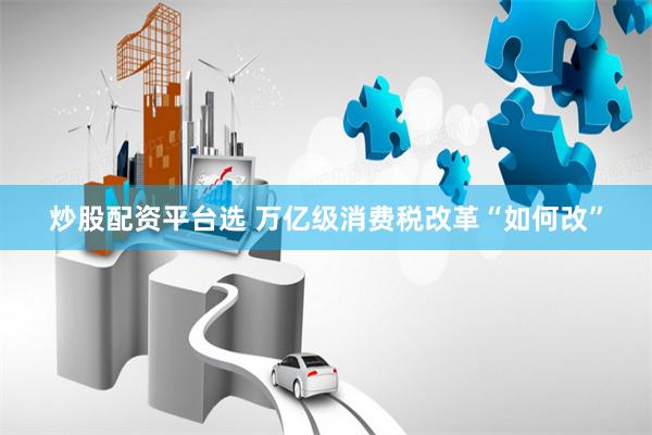 炒股配资平台选 万亿级消费税改革“如何改”