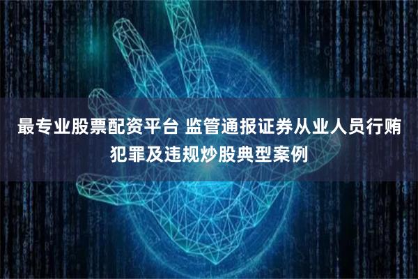 最专业股票配资平台 监管通报证券从业人员行贿犯罪及违规炒股典型案例
