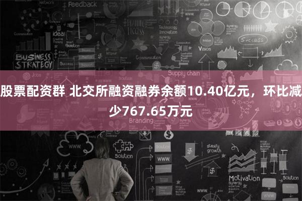 股票配资群 北交所融资融券余额10.40亿元，环比减少767.65万元