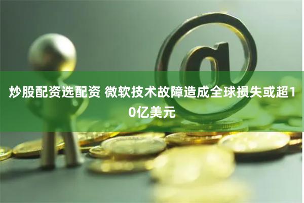 炒股配资选配资 微软技术故障造成全球损失或超10亿美元