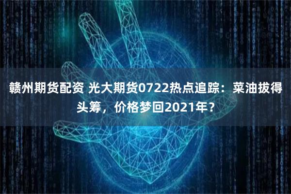 赣州期货配资 光大期货0722热点追踪：菜油拔得头筹，价格梦回2021年？