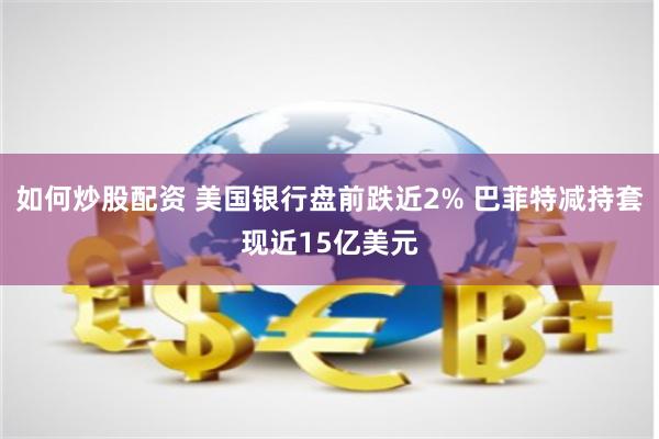 如何炒股配资 美国银行盘前跌近2% 巴菲特减持套现近15亿美元