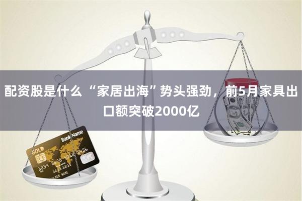配资股是什么 “家居出海”势头强劲，前5月家具出口额突破2000亿