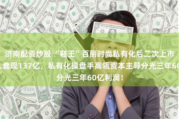 济南配资炒股 “鞋王”百丽时尚私有化后二次上市：创始人套现137亿，私有化操盘手高瓴资本主导分光三年60亿利润！