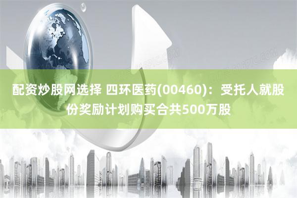 配资炒股网选择 四环医药(00460)：受托人就股份奖励计划购买合共500万股