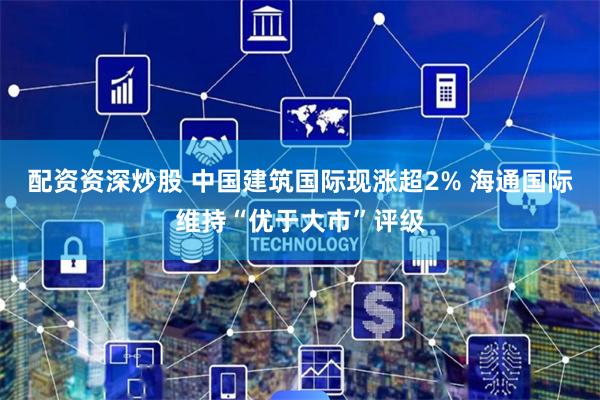 配资资深炒股 中国建筑国际现涨超2% 海通国际维持“优于大市”评级