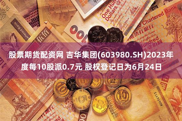 股票期货配资网 吉华集团(603980.SH)2023年度每10股派0.7元 股权登记日为6月24日