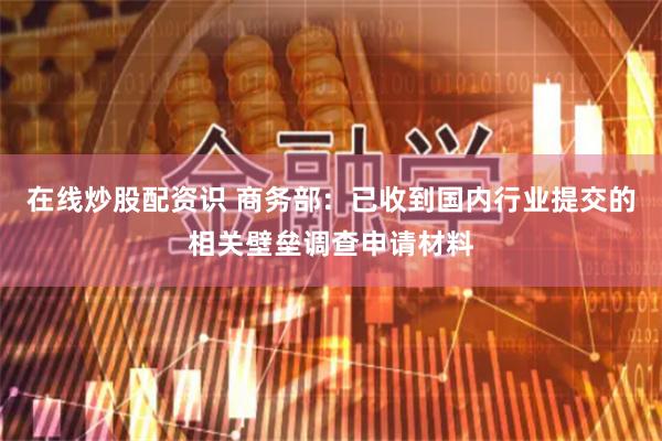 在线炒股配资识 商务部：已收到国内行业提交的相关壁垒调查申请材料