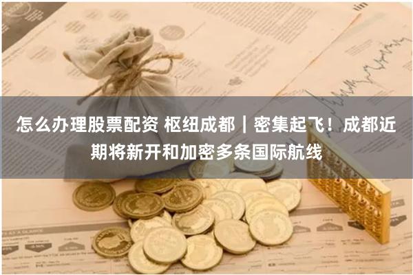 怎么办理股票配资 枢纽成都｜密集起飞！成都近期将新开和加密多条国际航线