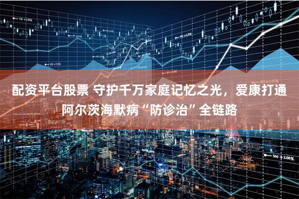 配资平台股票 守护千万家庭记忆之光，爱康打通阿尔茨海默病“防诊治”全链路