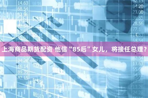 上海商品期货配资 他信“85后”女儿，将接任总理？