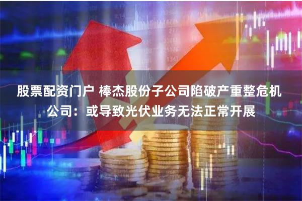 股票配资门户 棒杰股份子公司陷破产重整危机 公司：或导致光伏业务无法正常开展
