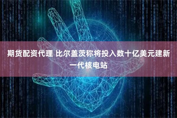期货配资代理 比尔盖茨称将投入数十亿美元建新一代核电站