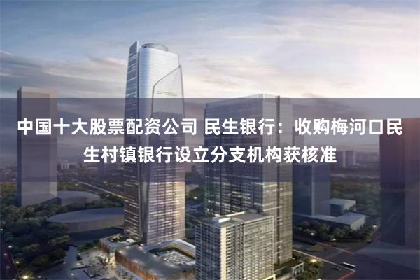 中国十大股票配资公司 民生银行：收购梅河口民生村镇银行设立分支机构获核准