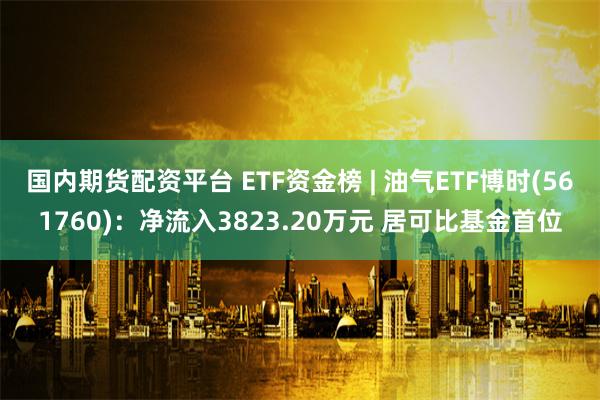 国内期货配资平台 ETF资金榜 | 油气ETF博时(561760)：净流入3823.20万元 居可比基金首位