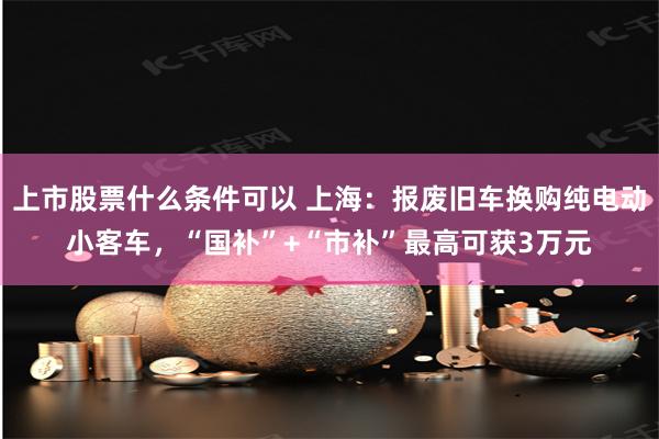 上市股票什么条件可以 上海：报废旧车换购纯电动小客车，“国补”+“市补”最高可获3万元