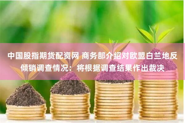 中国股指期货配资网 商务部介绍对欧盟白兰地反倾销调查情况：将根据调查结果作出裁决