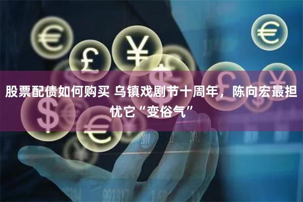 股票配债如何购买 乌镇戏剧节十周年，陈向宏最担忧它“变俗气”