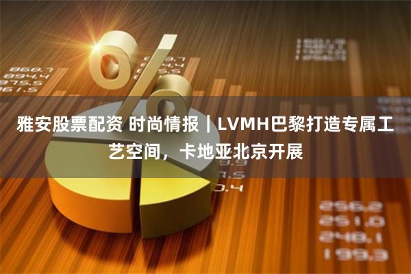 雅安股票配资 时尚情报｜LVMH巴黎打造专属工艺空间，卡地亚北京开展