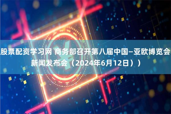 股票配资学习网 商务部召开第八届中国—亚欧博览会新闻发布会（2024年6月12日））