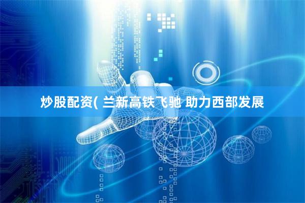 炒股配资( 兰新高铁飞驰 助力西部发展