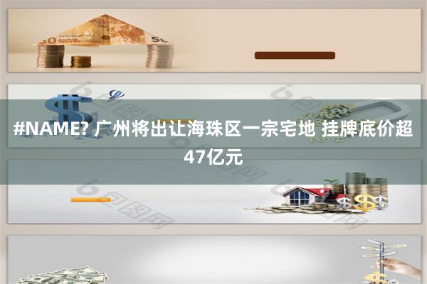 #NAME? 广州将出让海珠区一宗宅地 挂牌底价超47亿元
