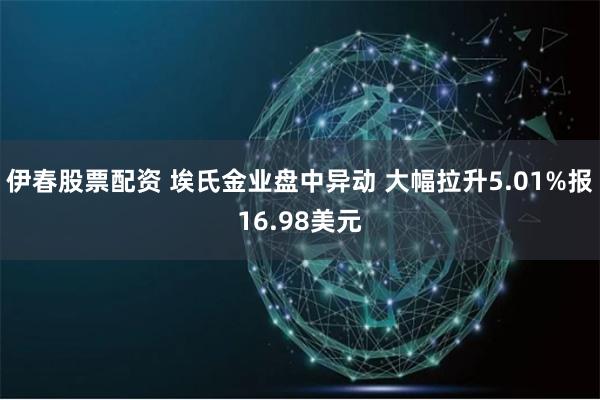 伊春股票配资 埃氏金业盘中异动 大幅拉升5.01%报16.98美元