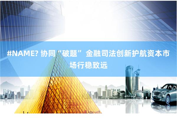 #NAME? 协同“破题” 金融司法创新护航资本市场行稳致远
