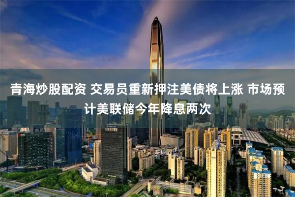 青海炒股配资 交易员重新押注美债将上涨 市场预计美联储今年降息两次
