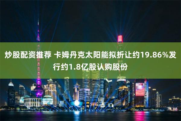 炒股配资推荐 卡姆丹克太阳能拟折让约19.86%发行约1.8亿股认购股份