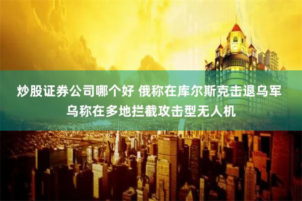 炒股证券公司哪个好 俄称在库尔斯克击退乌军 乌称在多地拦截攻击型无人机