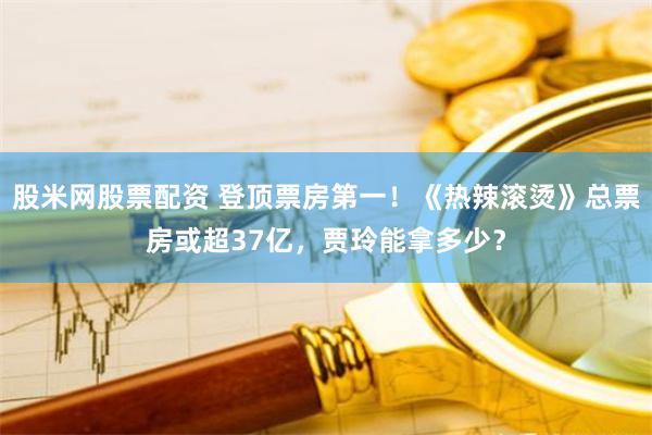 股米网股票配资 登顶票房第一！《热辣滚烫》总票房或超37亿，贾玲能拿多少？