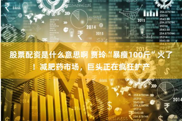 股票配资是什么意思啊 贾玲“暴瘦100斤”火了！减肥药市场，巨头正在疯狂扩产