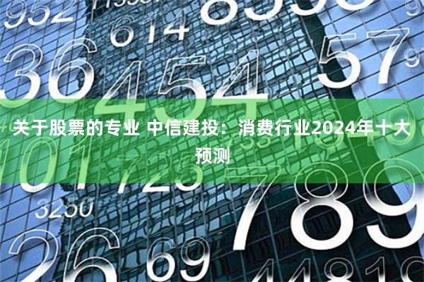 关于股票的专业 中信建投：消费行业2024年十大预测
