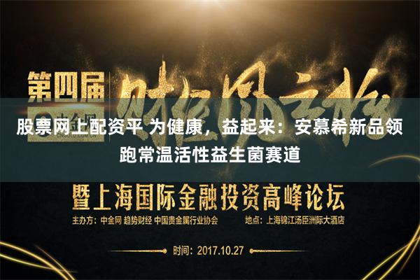 股票网上配资平 为健康，益起来：安慕希新品领跑常温活性益生菌赛道
