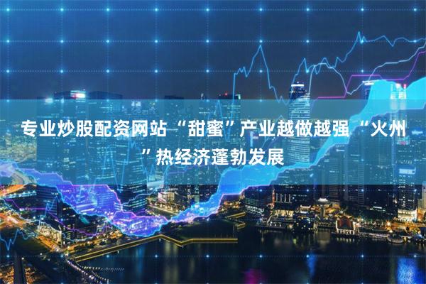 专业炒股配资网站 “甜蜜”产业越做越强 “火州”热经济蓬勃发展